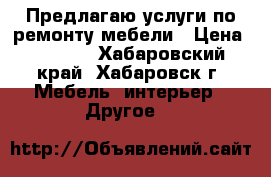 Предлагаю услуги по ремонту мебели › Цена ­ 1 000 - Хабаровский край, Хабаровск г. Мебель, интерьер » Другое   